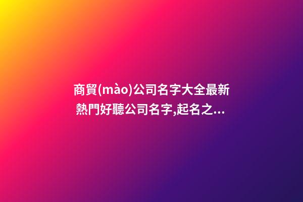 商貿(mào)公司名字大全最新 熱門好聽公司名字,起名之家-第1張-公司起名-玄機派